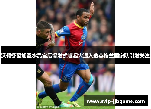 沃顿冬窗加盟水晶宫后爆发式崛起火速入选英格兰国家队引发关注