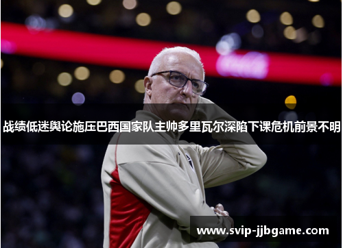 战绩低迷舆论施压巴西国家队主帅多里瓦尔深陷下课危机前景不明